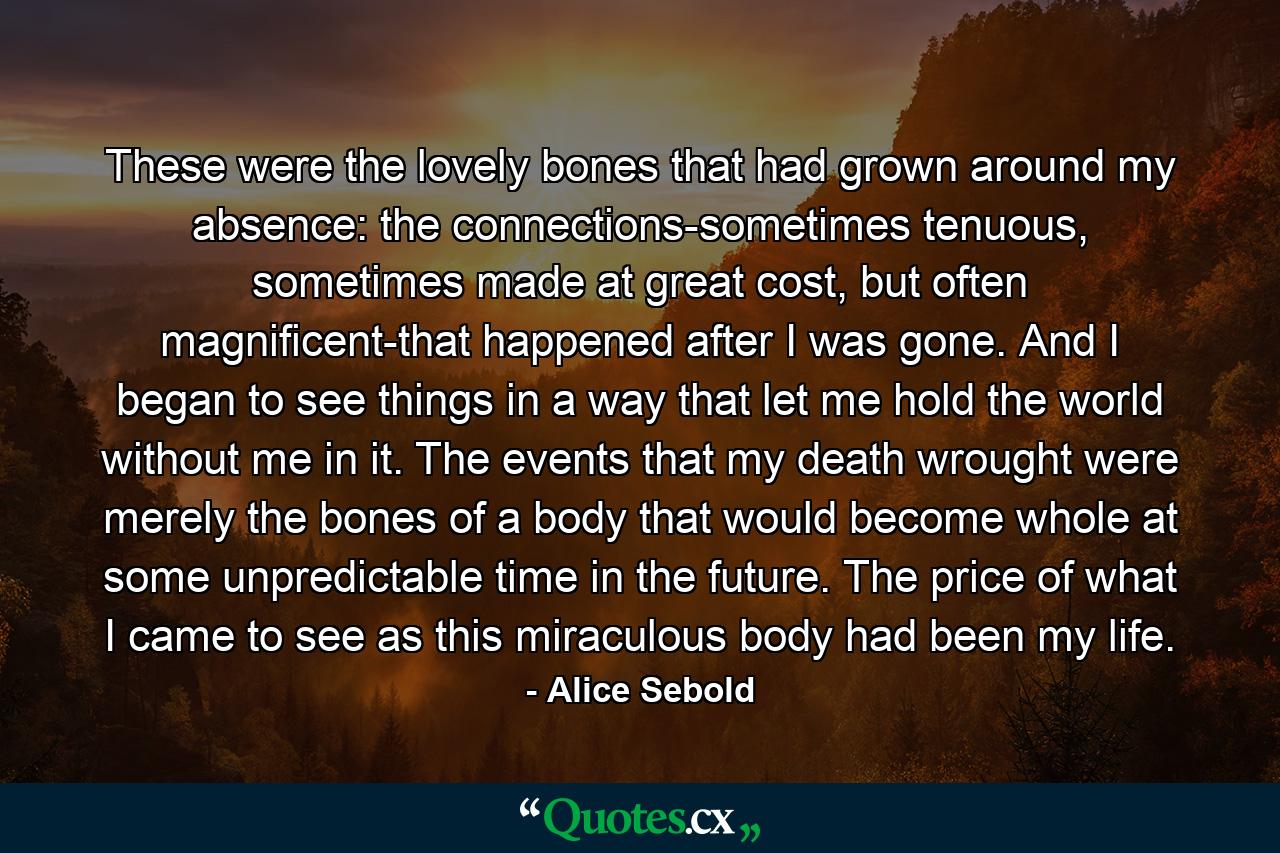 These were the lovely bones that had grown around my absence: the connections-sometimes tenuous, sometimes made at great cost, but often magnificent-that happened after I was gone. And I began to see things in a way that let me hold the world without me in it. The events that my death wrought were merely the bones of a body that would become whole at some unpredictable time in the future. The price of what I came to see as this miraculous body had been my life. - Quote by Alice Sebold