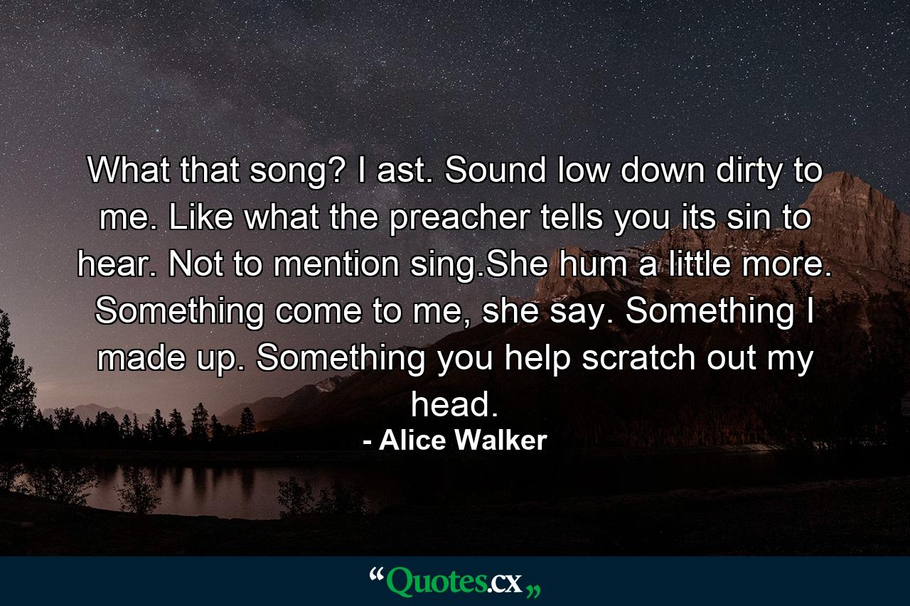 What that song? I ast. Sound low down dirty to me. Like what the preacher tells you its sin to hear. Not to mention sing.She hum a little more. Something come to me, she say. Something I made up. Something you help scratch out my head. - Quote by Alice Walker