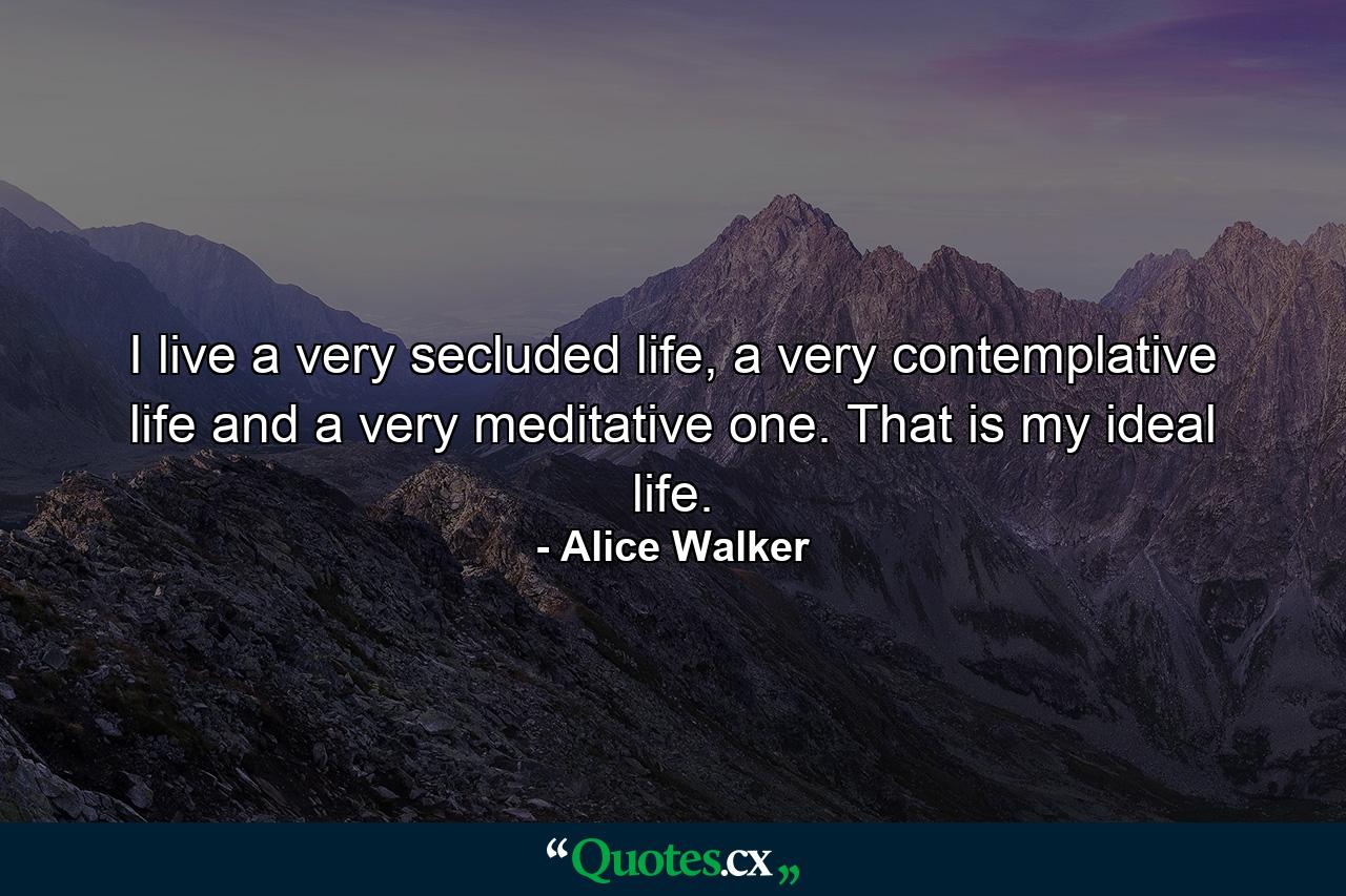 I live a very secluded life, a very contemplative life and a very meditative one. That is my ideal life. - Quote by Alice Walker