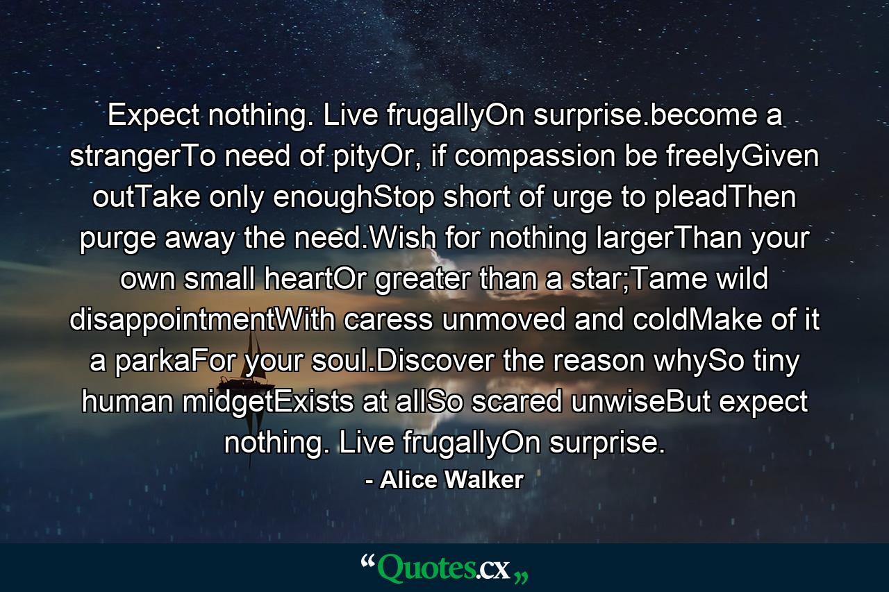 Expect nothing. Live frugallyOn surprise.become a strangerTo need of pityOr, if compassion be freelyGiven outTake only enoughStop short of urge to pleadThen purge away the need.Wish for nothing largerThan your own small heartOr greater than a star;Tame wild disappointmentWith caress unmoved and coldMake of it a parkaFor your soul.Discover the reason whySo tiny human midgetExists at allSo scared unwiseBut expect nothing. Live frugallyOn surprise. - Quote by Alice Walker