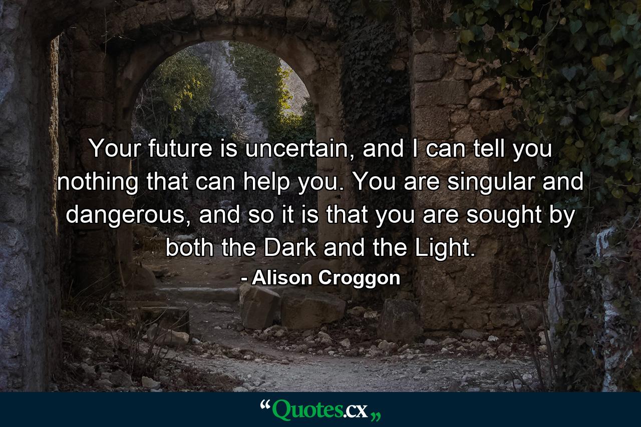 Your future is uncertain, and I can tell you nothing that can help you. You are singular and dangerous, and so it is that you are sought by both the Dark and the Light. - Quote by Alison Croggon