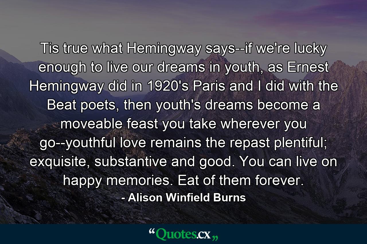 Tis true what Hemingway says--if we're lucky enough to live our dreams in youth, as Ernest Hemingway did in 1920's Paris and I did with the Beat poets, then youth's dreams become a moveable feast you take wherever you go--youthful love remains the repast plentiful; exquisite, substantive and good. You can live on happy memories. Eat of them forever. - Quote by Alison Winfield Burns