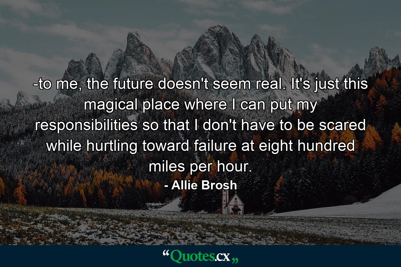 -to me, the future doesn't seem real. It's just this magical place where I can put my responsibilities so that I don't have to be scared while hurtling toward failure at eight hundred miles per hour. - Quote by Allie Brosh