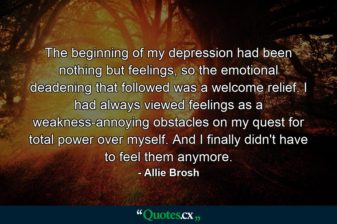 The beginning of my depression had been nothing but feelings, so the emotional deadening that followed was a welcome relief. I had always viewed feelings as a weakness-annoying obstacles on my quest for total power over myself. And I finally didn't have to feel them anymore. - Quote by Allie Brosh