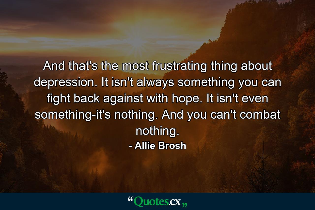 And that's the most frustrating thing about depression. It isn't always something you can fight back against with hope. It isn't even something-it's nothing. And you can't combat nothing. - Quote by Allie Brosh