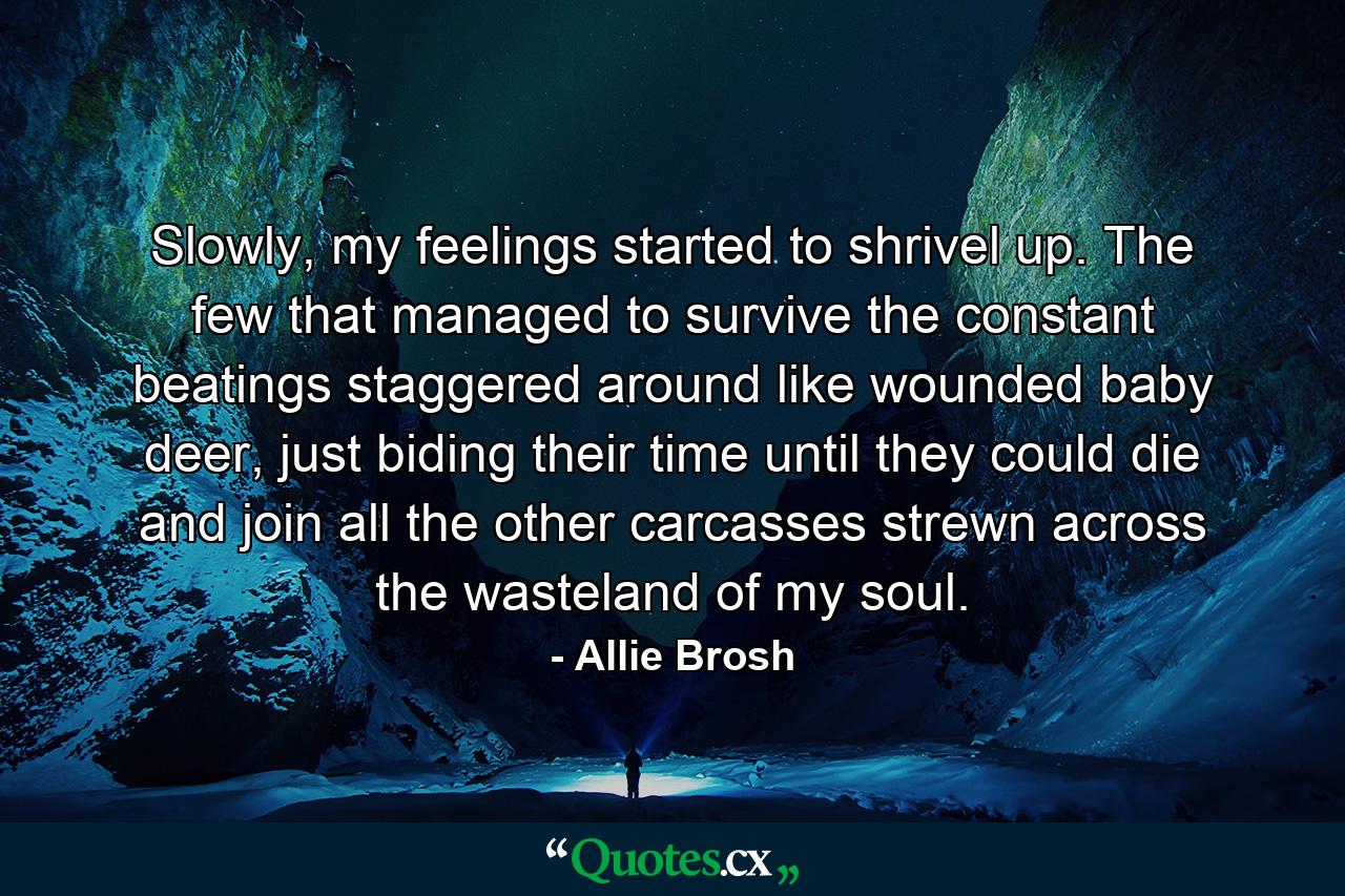 Slowly, my feelings started to shrivel up. The few that managed to survive the constant beatings staggered around like wounded baby deer, just biding their time until they could die and join all the other carcasses strewn across the wasteland of my soul. - Quote by Allie Brosh