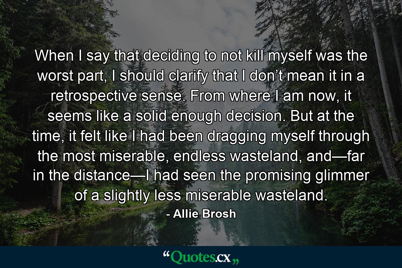 When I say that deciding to not kill myself was the worst part, I should clarify that I don’t mean it in a retrospective sense. From where I am now, it seems like a solid enough decision. But at the time, it felt like I had been dragging myself through the most miserable, endless wasteland, and—far in the distance—I had seen the promising glimmer of a slightly less miserable wasteland. - Quote by Allie Brosh