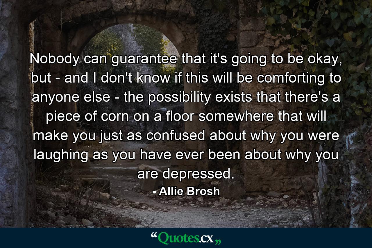 Nobody can guarantee that it's going to be okay, but - and I don't know if this will be comforting to anyone else - the possibility exists that there's a piece of corn on a floor somewhere that will make you just as confused about why you were laughing as you have ever been about why you are depressed. - Quote by Allie Brosh