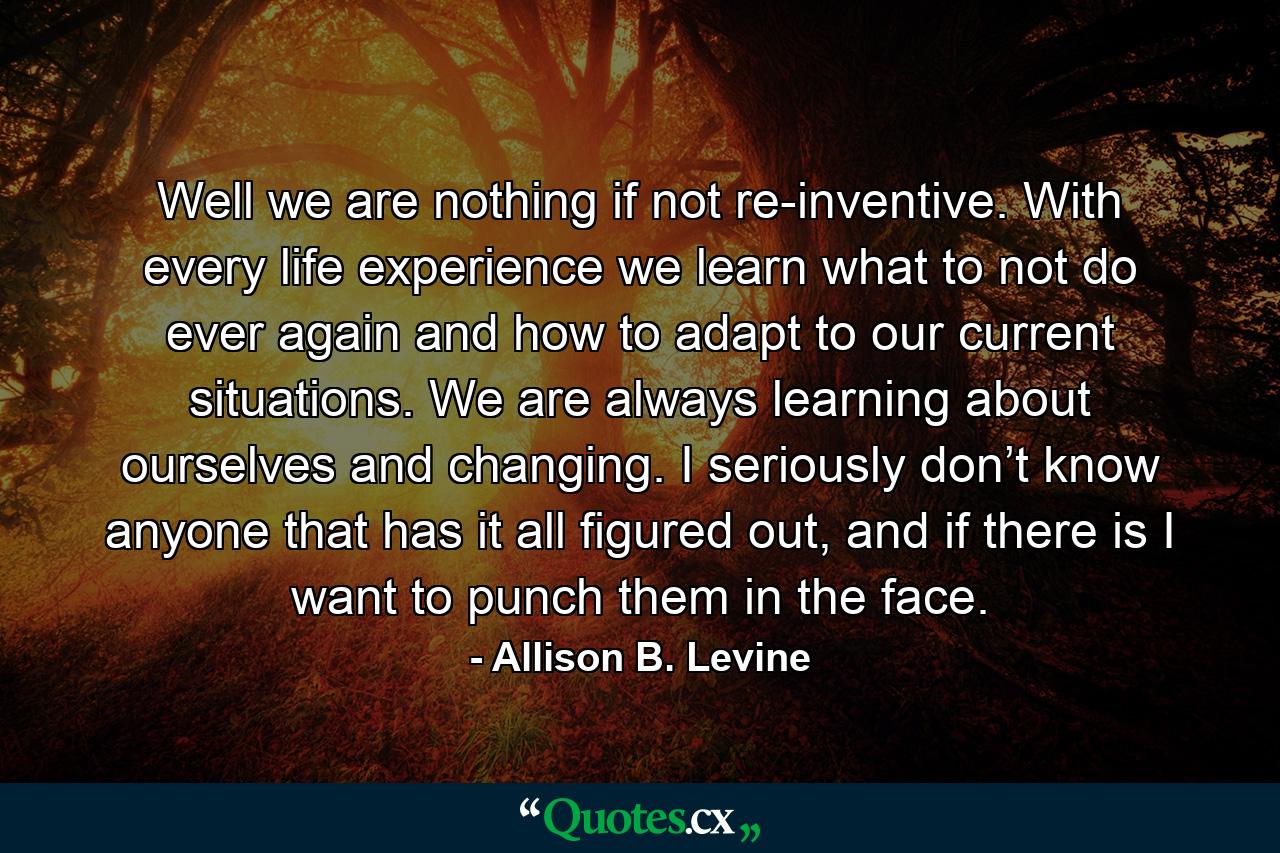 Well we are nothing if not re-inventive. With every life experience we learn what to not do ever again and how to adapt to our current situations. We are always learning about ourselves and changing. I seriously don’t know anyone that has it all figured out, and if there is I want to punch them in the face. - Quote by Allison B. Levine