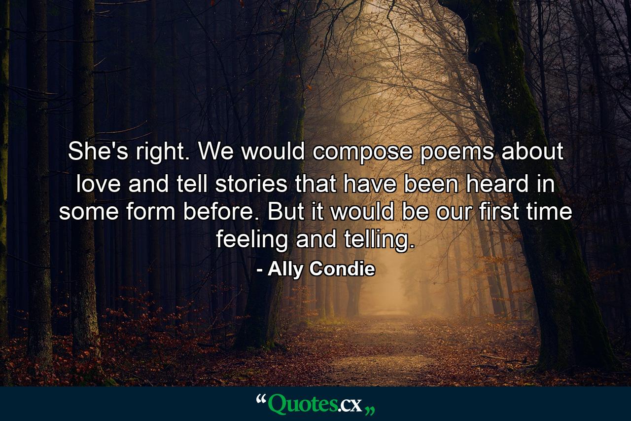 She's right. We would compose poems about love and tell stories that have been heard in some form before. But it would be our first time feeling and telling. - Quote by Ally Condie