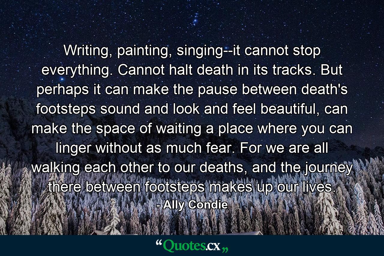 Writing, painting, singing--it cannot stop everything. Cannot halt death in its tracks. But perhaps it can make the pause between death's footsteps sound and look and feel beautiful, can make the space of waiting a place where you can linger without as much fear. For we are all walking each other to our deaths, and the journey there between footsteps makes up our lives. - Quote by Ally Condie