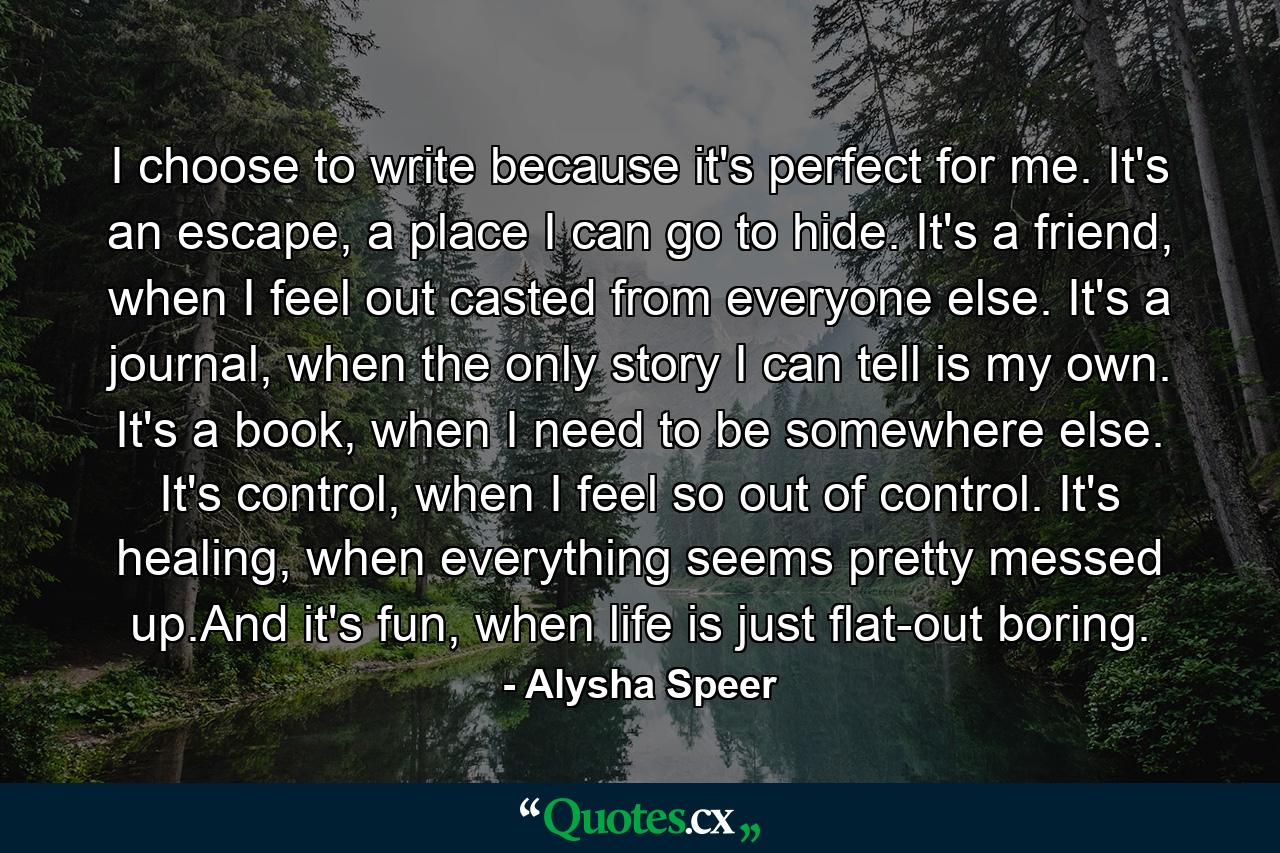 I choose to write because it's perfect for me. It's an escape, a place I can go to hide. It's a friend, when I feel out casted from everyone else. It's a journal, when the only story I can tell is my own. It's a book, when I need to be somewhere else. It's control, when I feel so out of control. It's healing, when everything seems pretty messed up.And it's fun, when life is just flat-out boring. - Quote by Alysha Speer