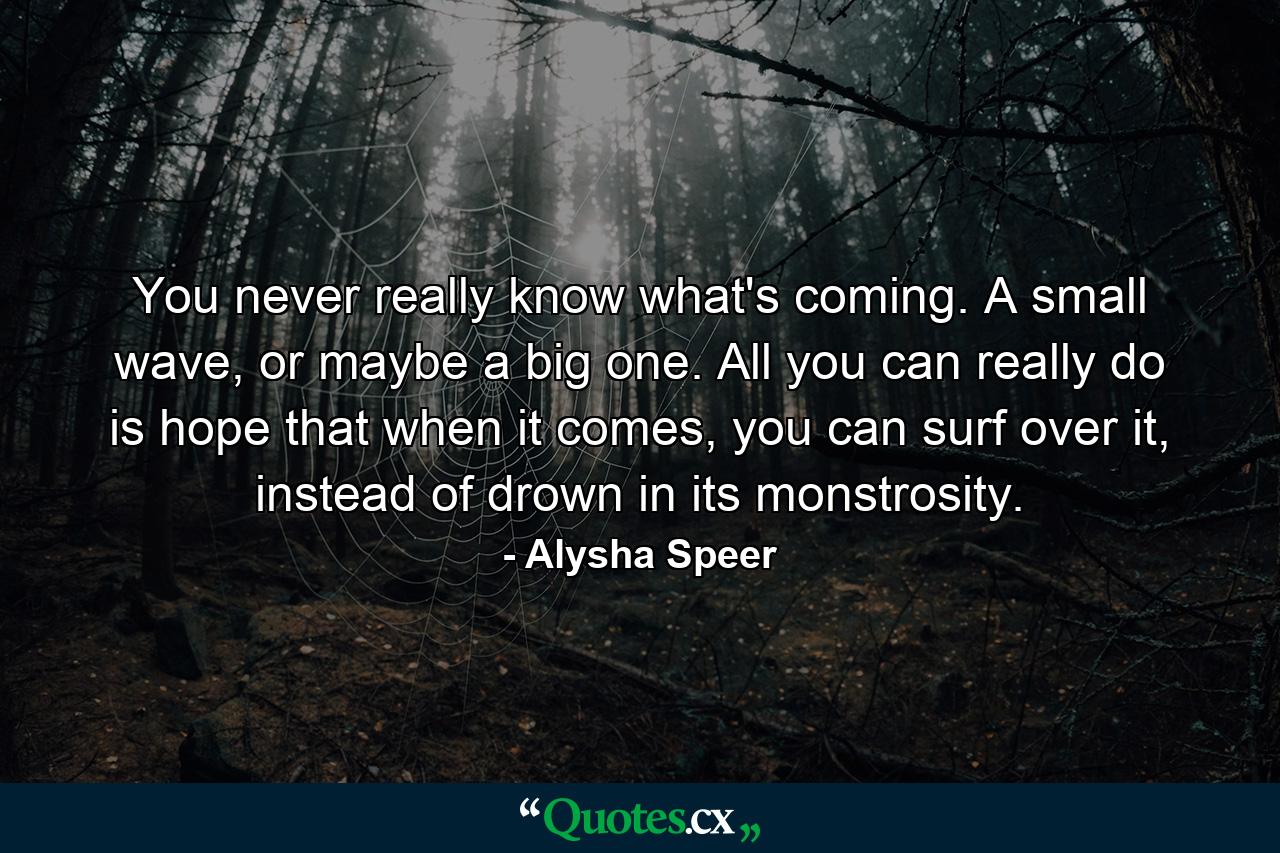 You never really know what's coming. A small wave, or maybe a big one. All you can really do is hope that when it comes, you can surf over it, instead of drown in its monstrosity. - Quote by Alysha Speer