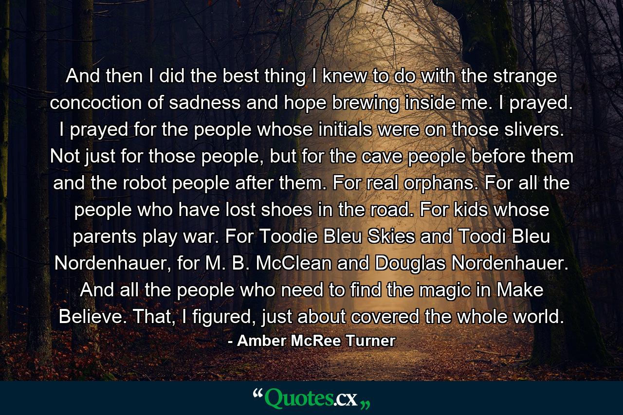 And then I did the best thing I knew to do with the strange concoction of sadness and hope brewing inside me. I prayed. I prayed for the people whose initials were on those slivers. Not just for those people, but for the cave people before them and the robot people after them. For real orphans. For all the people who have lost shoes in the road. For kids whose parents play war. For Toodie Bleu Skies and Toodi Bleu Nordenhauer, for M. B. McClean and Douglas Nordenhauer. And all the people who need to find the magic in Make Believe. That, I figured, just about covered the whole world. - Quote by Amber McRee Turner