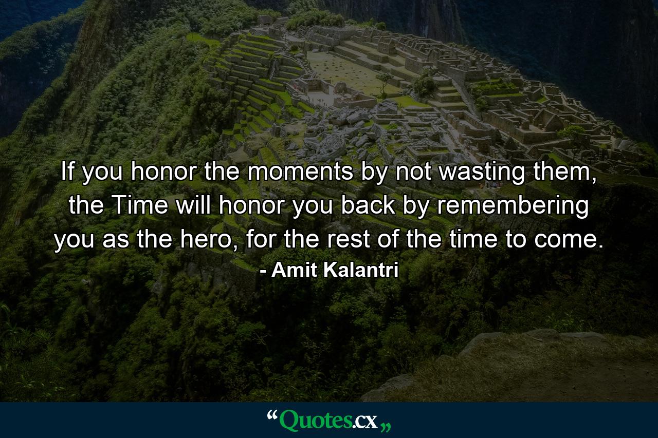 If you honor the moments by not wasting them, the Time will honor you back by remembering you as the hero, for the rest of the time to come. - Quote by Amit Kalantri