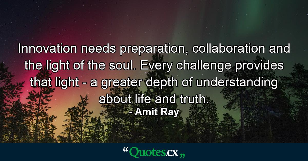 Innovation needs preparation, collaboration and the light of the soul. Every challenge provides that light - a greater depth of understanding about life and truth. - Quote by Amit Ray