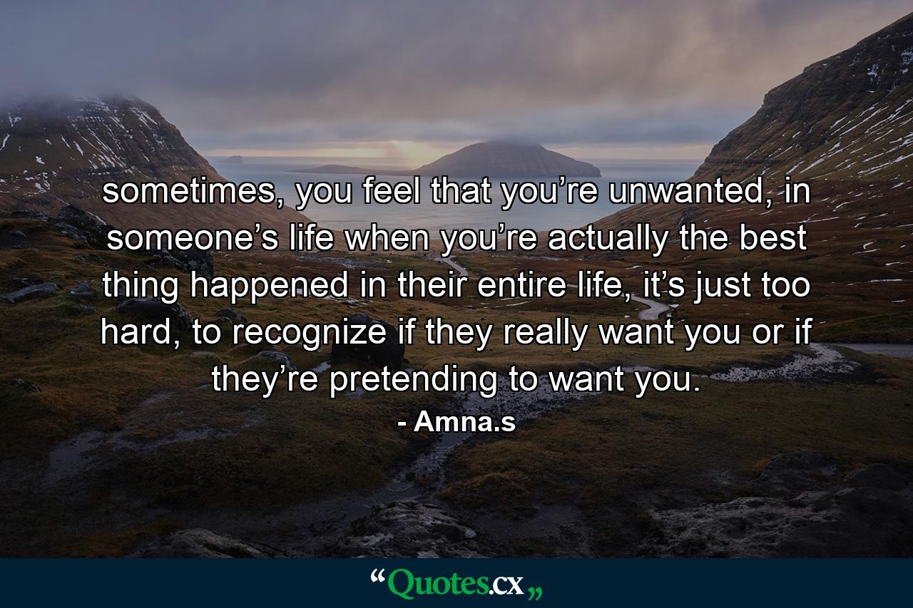 sometimes, you feel that you’re unwanted, in someone’s life when you’re actually the best thing happened in their entire life, it’s just too hard, to recognize if they really want you or if they’re pretending to want you. - Quote by Amna.s