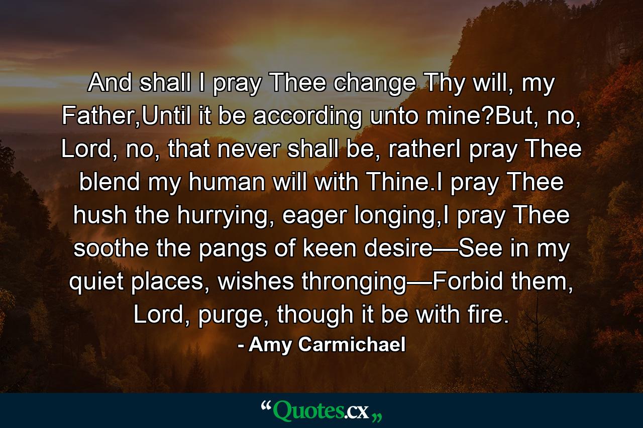 And shall I pray Thee change Thy will, my Father,Until it be according unto mine?But, no, Lord, no, that never shall be, ratherI pray Thee blend my human will with Thine.I pray Thee hush the hurrying, eager longing,I pray Thee soothe the pangs of keen desire—See in my quiet places, wishes thronging—Forbid them, Lord, purge, though it be with fire. - Quote by Amy Carmichael