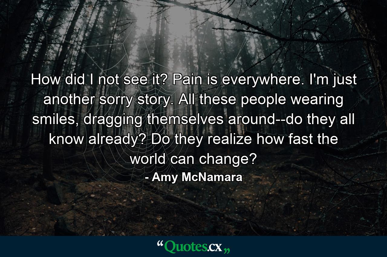 How did I not see it? Pain is everywhere. I'm just another sorry story. All these people wearing smiles, dragging themselves around--do they all know already? Do they realize how fast the world can change? - Quote by Amy McNamara