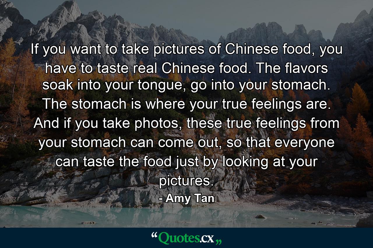 If you want to take pictures of Chinese food, you have to taste real Chinese food. The flavors soak into your tongue, go into your stomach. The stomach is where your true feelings are. And if you take photos, these true feelings from your stomach can come out, so that everyone can taste the food just by looking at your pictures. - Quote by Amy Tan