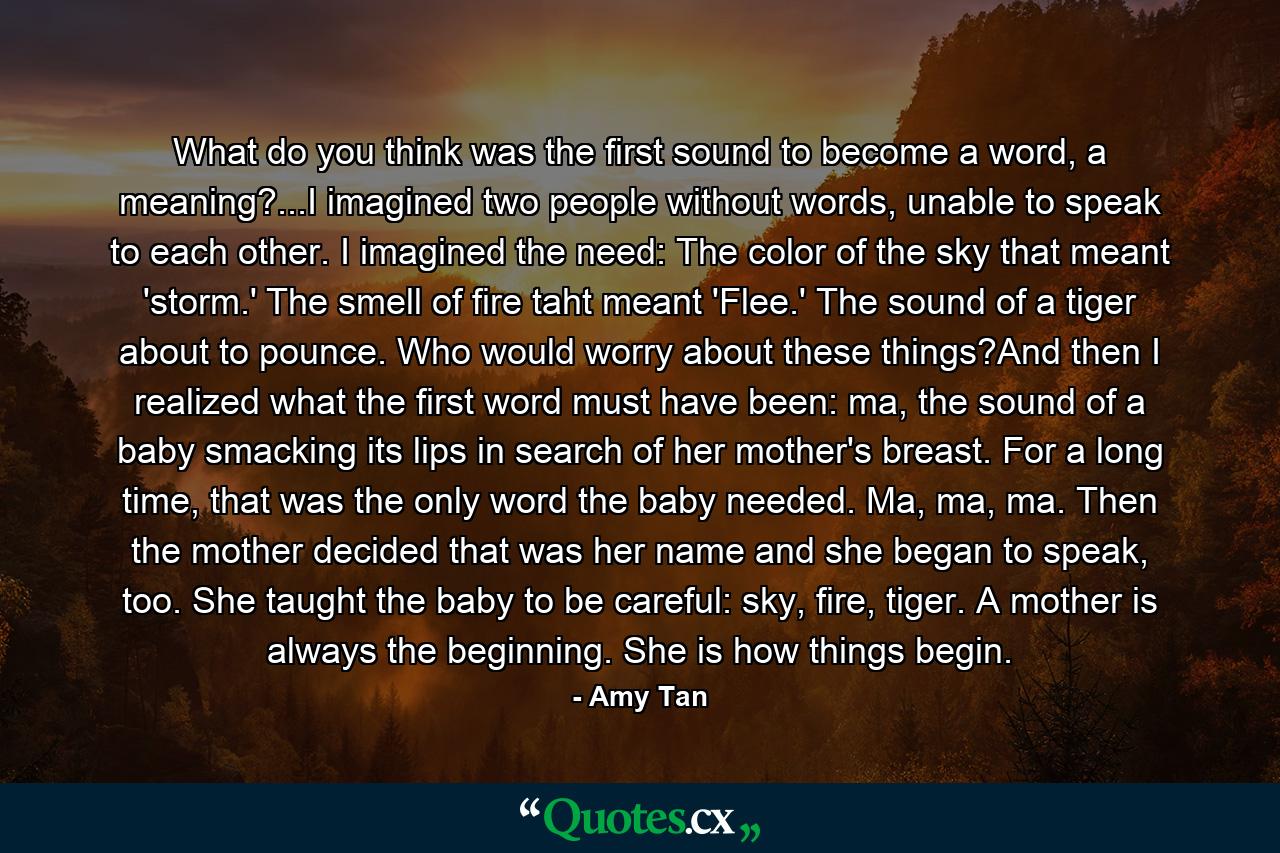 What do you think was the first sound to become a word, a meaning?...I imagined two people without words, unable to speak to each other. I imagined the need: The color of the sky that meant 'storm.' The smell of fire taht meant 'Flee.' The sound of a tiger about to pounce. Who would worry about these things?And then I realized what the first word must have been: ma, the sound of a baby smacking its lips in search of her mother's breast. For a long time, that was the only word the baby needed. Ma, ma, ma. Then the mother decided that was her name and she began to speak, too. She taught the baby to be careful: sky, fire, tiger. A mother is always the beginning. She is how things begin. - Quote by Amy Tan