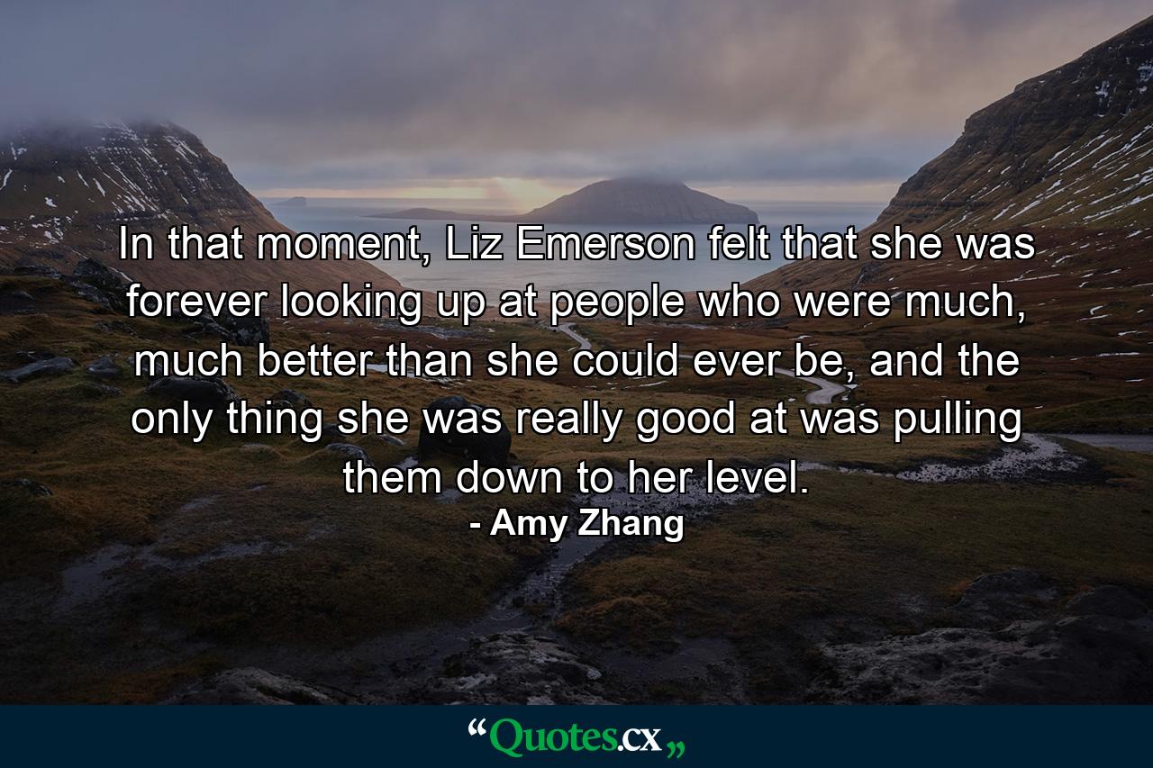 In that moment, Liz Emerson felt that she was forever looking up at people who were much, much better than she could ever be, and the only thing she was really good at was pulling them down to her level. - Quote by Amy Zhang