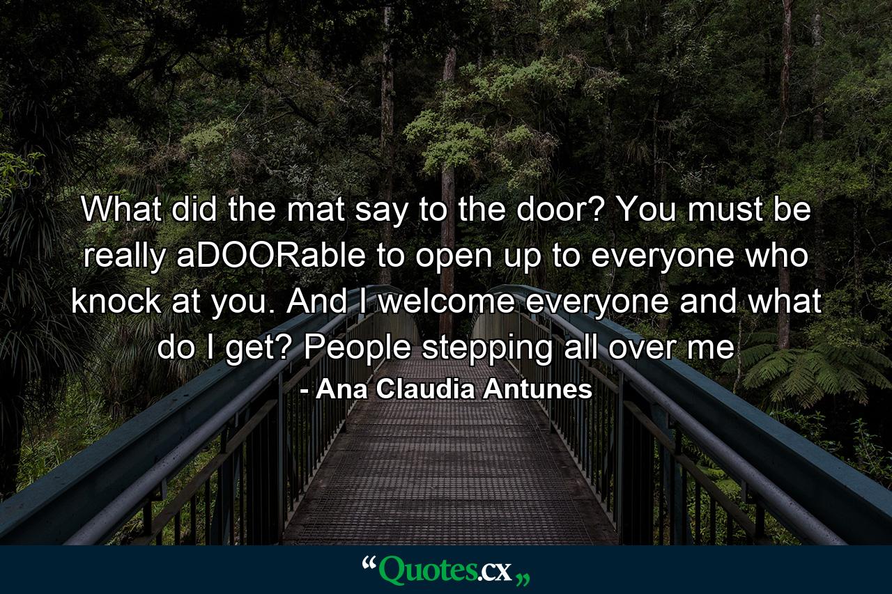 What did the mat say to the door? You must be really aDOORable to open up to everyone who knock at you. And I welcome everyone and what do I get? People stepping all over me - Quote by Ana Claudia Antunes