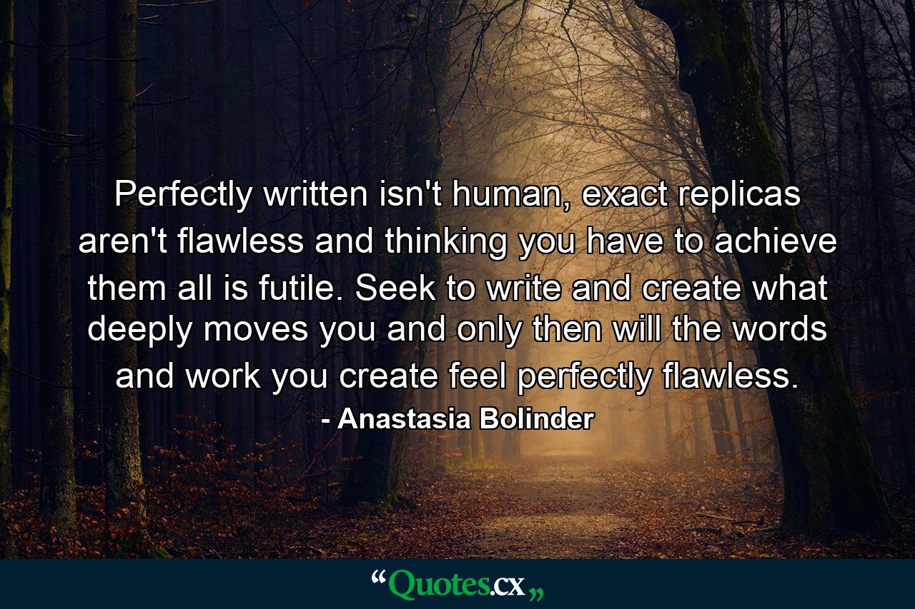 Perfectly written isn't human, exact replicas aren't flawless and thinking you have to achieve them all is futile. Seek to write and create what deeply moves you and only then will the words and work you create feel perfectly flawless. - Quote by Anastasia Bolinder