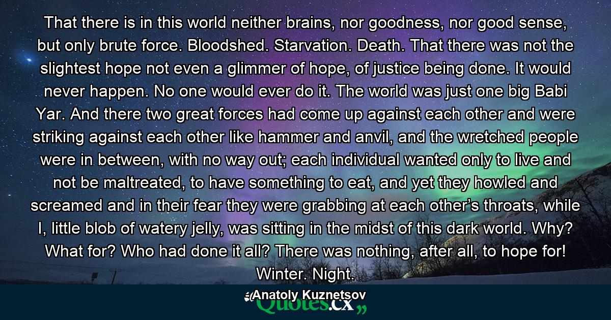 That there is in this world neither brains, nor goodness, nor good sense, but only brute force. Bloodshed. Starvation. Death. That there was not the slightest hope not even a glimmer of hope, of justice being done. It would never happen. No one would ever do it. The world was just one big Babi Yar. And there two great forces had come up against each other and were striking against each other like hammer and anvil, and the wretched people were in between, with no way out; each individual wanted only to live and not be maltreated, to have something to eat, and yet they howled and screamed and in their fear they were grabbing at each other’s throats, while I, little blob of watery jelly, was sitting in the midst of this dark world. Why? What for? Who had done it all? There was nothing, after all, to hope for! Winter. Night. - Quote by Anatoly Kuznetsov