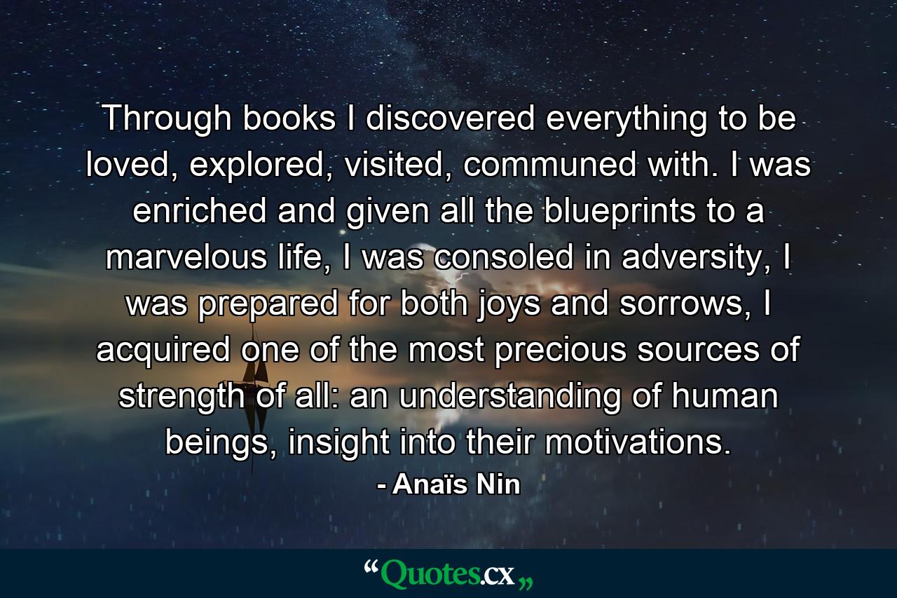 Through books I discovered everything to be loved, explored, visited, communed with. I was enriched and given all the blueprints to a marvelous life, I was consoled in adversity, I was prepared for both joys and sorrows, I acquired one of the most precious sources of strength of all: an understanding of human beings, insight into their motivations. - Quote by Anaïs Nin