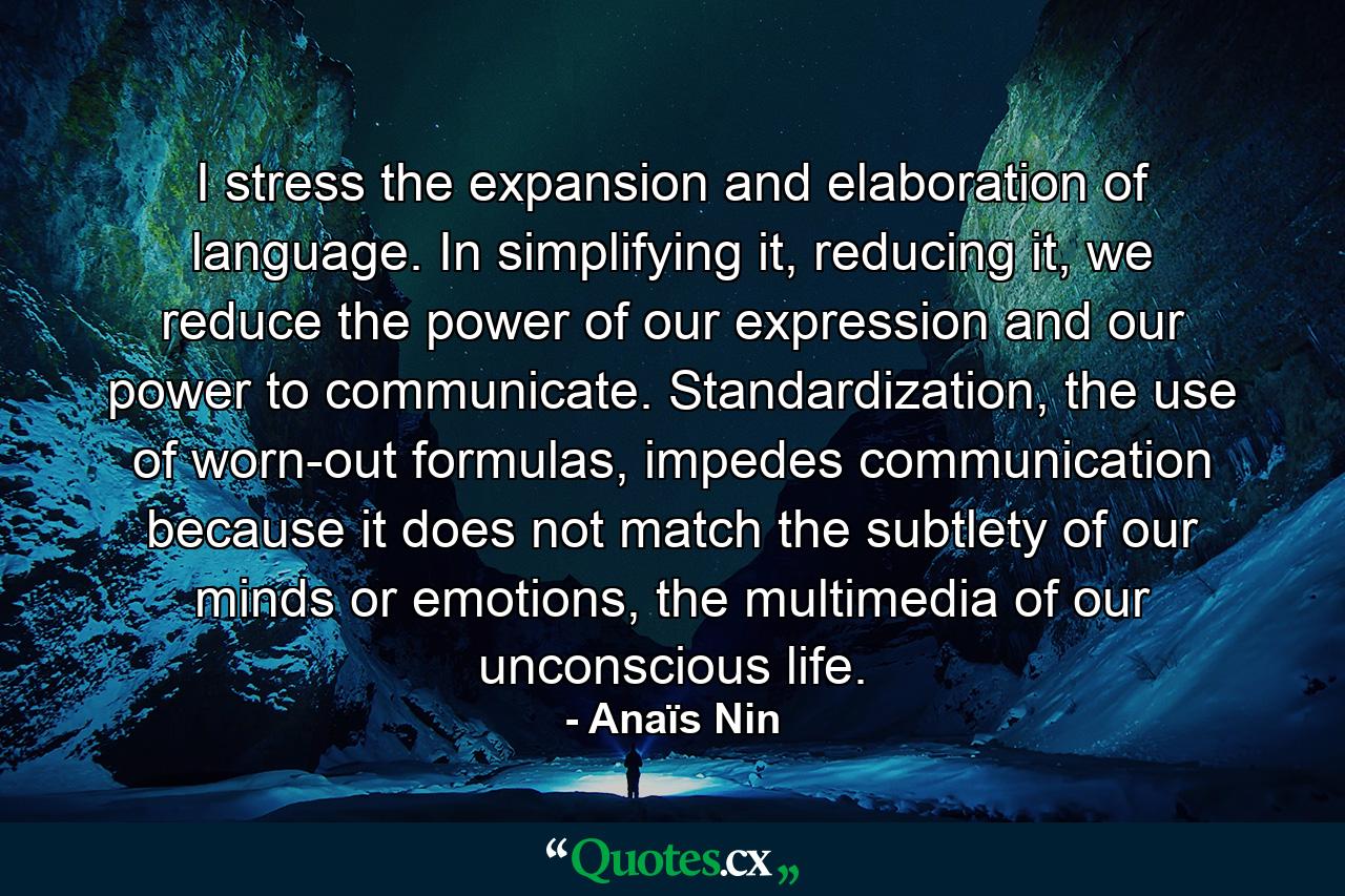 I stress the expansion and elaboration of language. In simplifying it, reducing it, we reduce the power of our expression and our power to communicate. Standardization, the use of worn-out formulas, impedes communication because it does not match the subtlety of our minds or emotions, the multimedia of our unconscious life. - Quote by Anaïs Nin