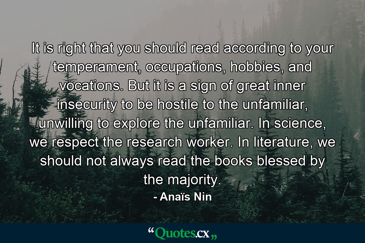 It is right that you should read according to your temperament, occupations, hobbies, and vocations. But it is a sign of great inner insecurity to be hostile to the unfamiliar, unwilling to explore the unfamiliar. In science, we respect the research worker. In literature, we should not always read the books blessed by the majority. - Quote by Anaïs Nin