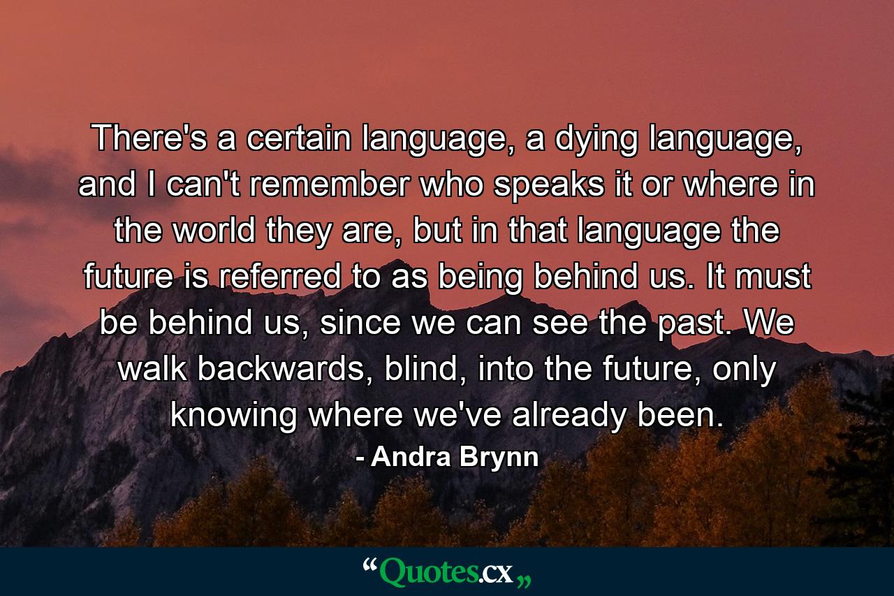 There's a certain language, a dying language, and I can't remember who speaks it or where in the world they are, but in that language the future is referred to as being behind us. It must be behind us, since we can see the past. We walk backwards, blind, into the future, only knowing where we've already been. - Quote by Andra Brynn