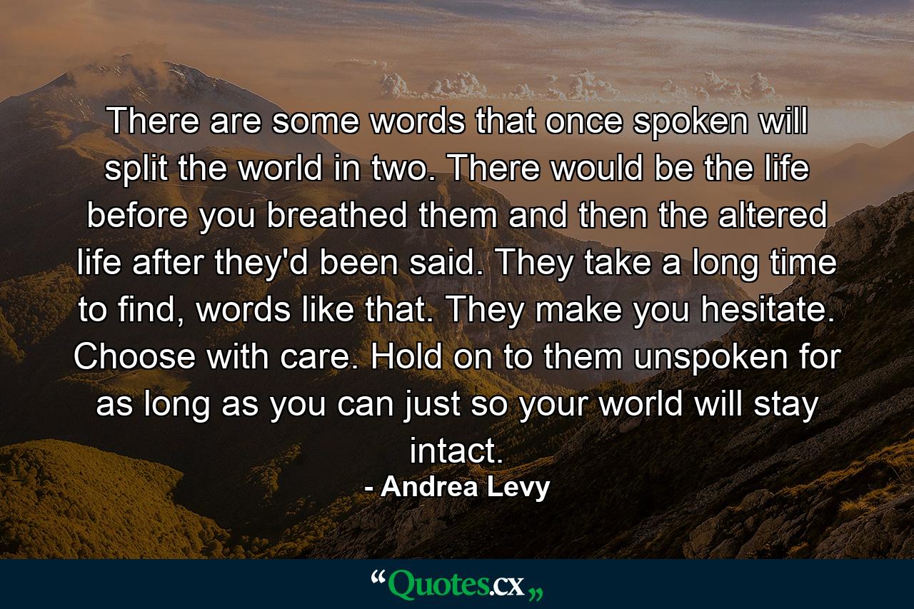 There are some words that once spoken will split the world in two. There would be the life before you breathed them and then the altered life after they'd been said. They take a long time to find, words like that. They make you hesitate. Choose with care. Hold on to them unspoken for as long as you can just so your world will stay intact. - Quote by Andrea Levy