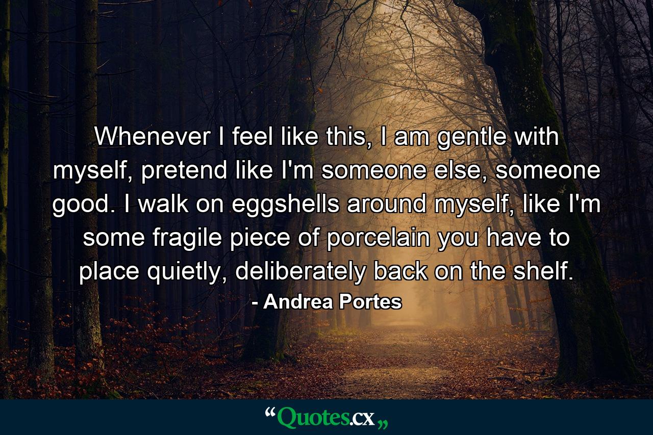 Whenever I feel like this, I am gentle with myself, pretend like I'm someone else, someone good. I walk on eggshells around myself, like I'm some fragile piece of porcelain you have to place quietly, deliberately back on the shelf. - Quote by Andrea Portes