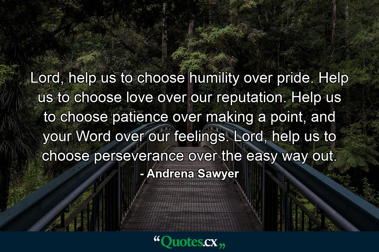 Lord, help us to choose humility over pride. Help us to choose love over our reputation. Help us to choose patience over making a point, and your Word over our feelings. Lord, help us to choose perseverance over the easy way out. - Quote by Andrena Sawyer