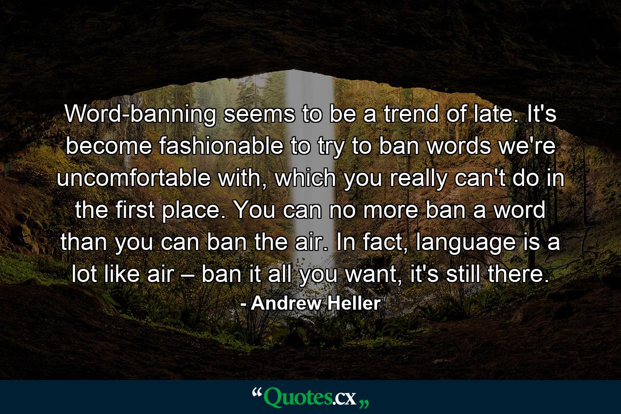 Word-banning seems to be a trend of late. It's become fashionable to try to ban words we're uncomfortable with, which you really can't do in the first place. You can no more ban a word than you can ban the air. In fact, language is a lot like air – ban it all you want, it's still there. - Quote by Andrew Heller