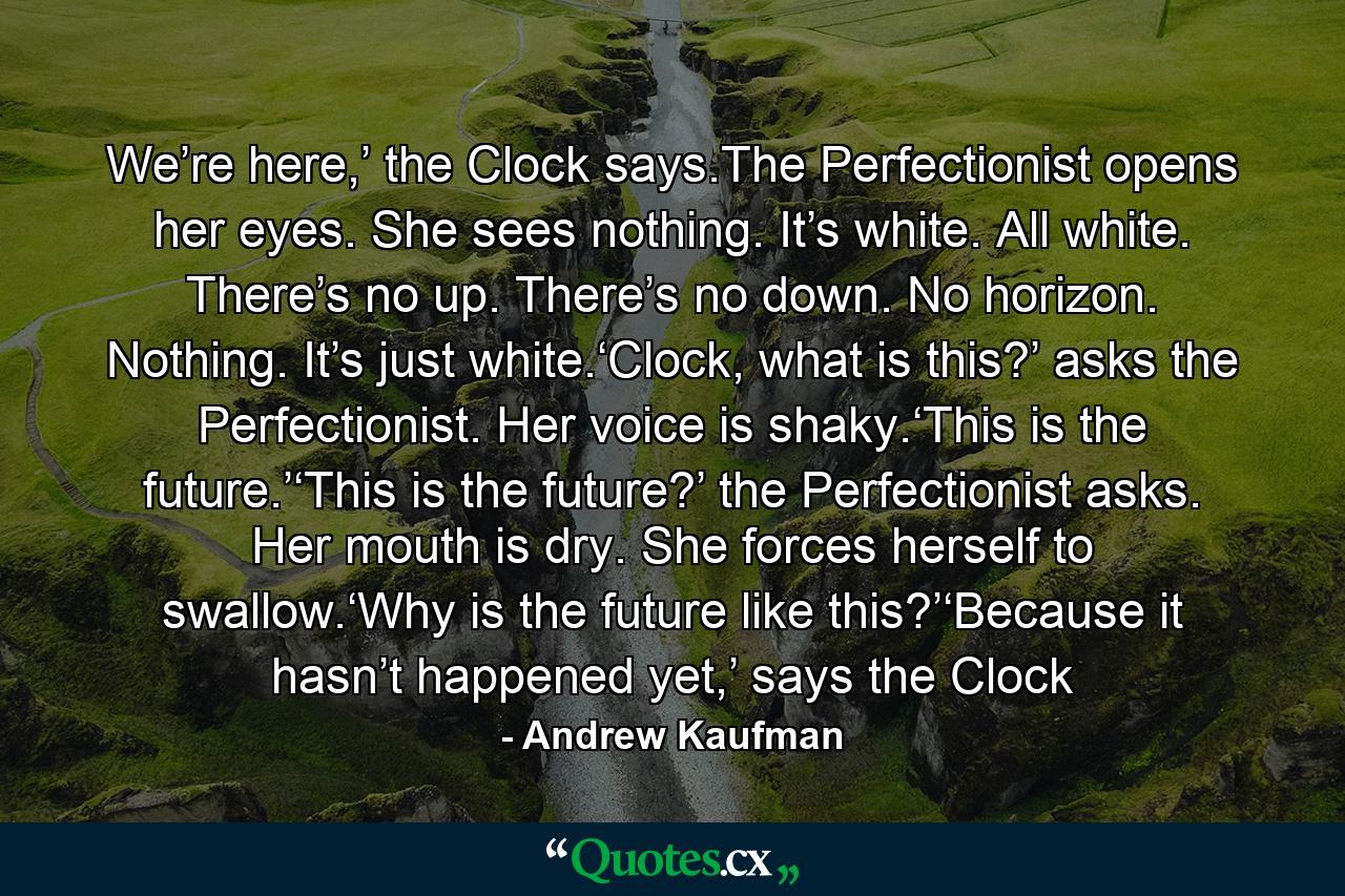 We’re here,’ the Clock says.The Perfectionist opens her eyes. She sees nothing. It’s white. All white. There’s no up. There’s no down. No horizon. Nothing. It’s just white.‘Clock, what is this?’ asks the Perfectionist. Her voice is shaky.‘This is the future.’‘This is the future?’ the Perfectionist asks. Her mouth is dry. She forces herself to swallow.‘Why is the future like this?’‘Because it hasn’t happened yet,’ says the Clock - Quote by Andrew Kaufman