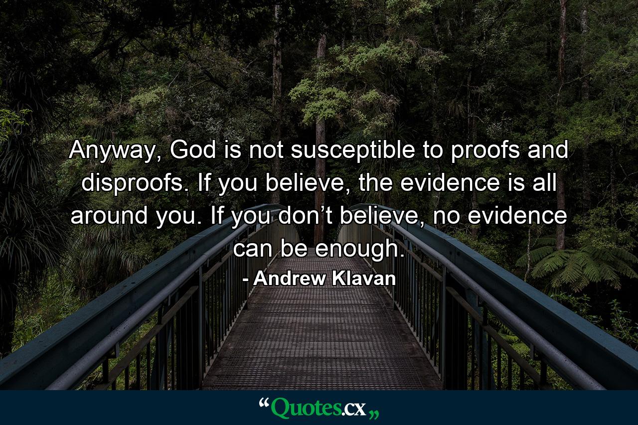 Anyway, God is not susceptible to proofs and disproofs. If you believe, the evidence is all around you. If you don’t believe, no evidence can be enough. - Quote by Andrew Klavan