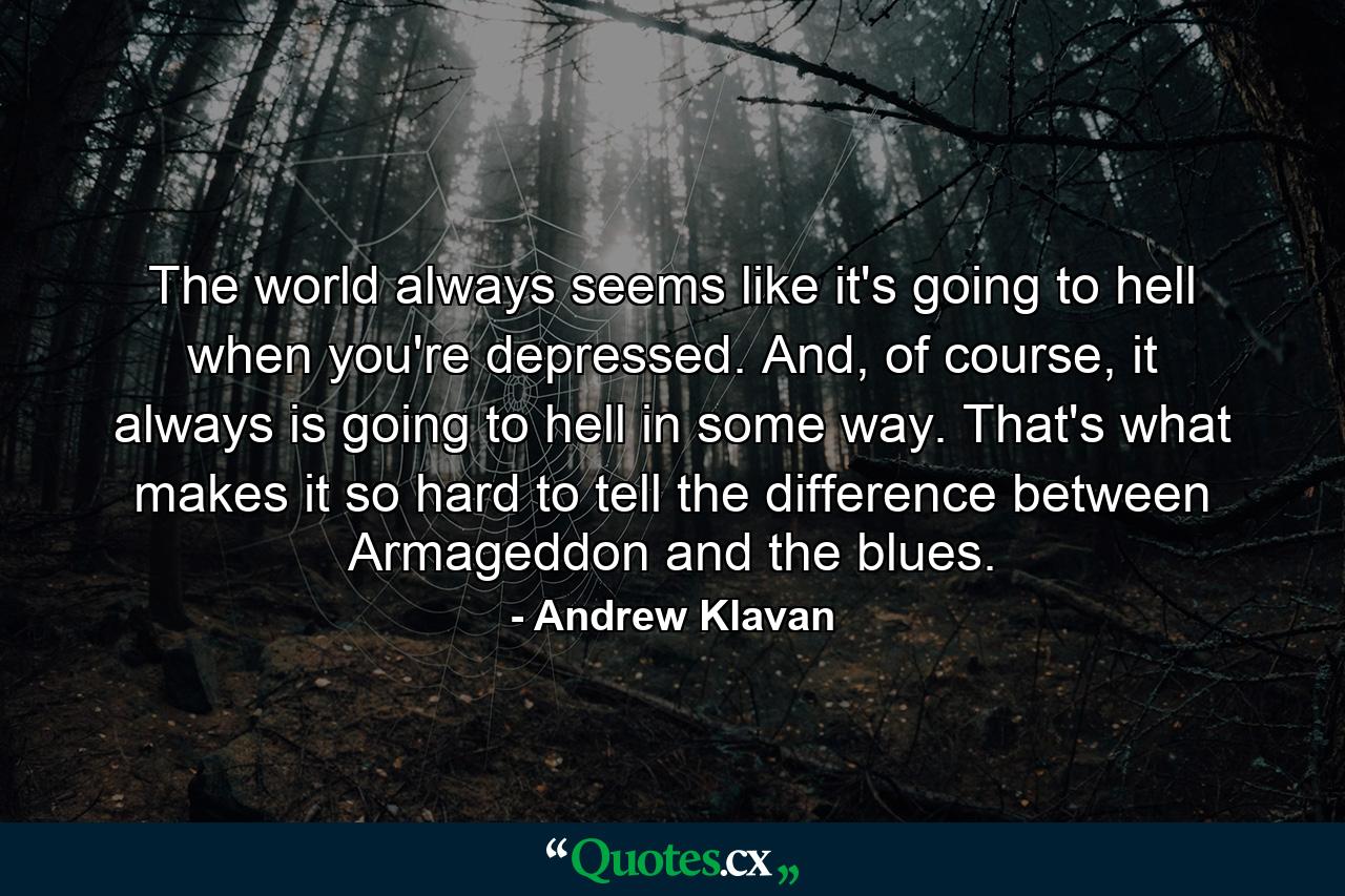 The world always seems like it's going to hell when you're depressed. And, of course, it always is going to hell in some way. That's what makes it so hard to tell the difference between Armageddon and the blues. - Quote by Andrew Klavan