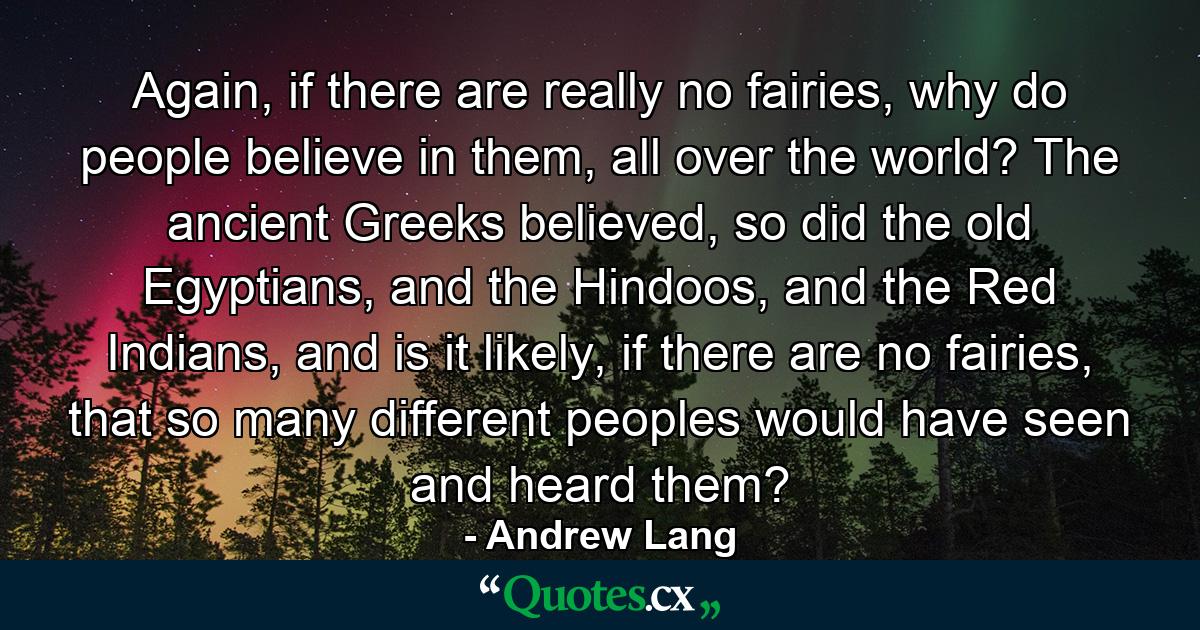 Again, if there are really no fairies, why do people believe in them, all over the world? The ancient Greeks believed, so did the old Egyptians, and the Hindoos, and the Red Indians, and is it likely, if there are no fairies, that so many different peoples would have seen and heard them? - Quote by Andrew Lang