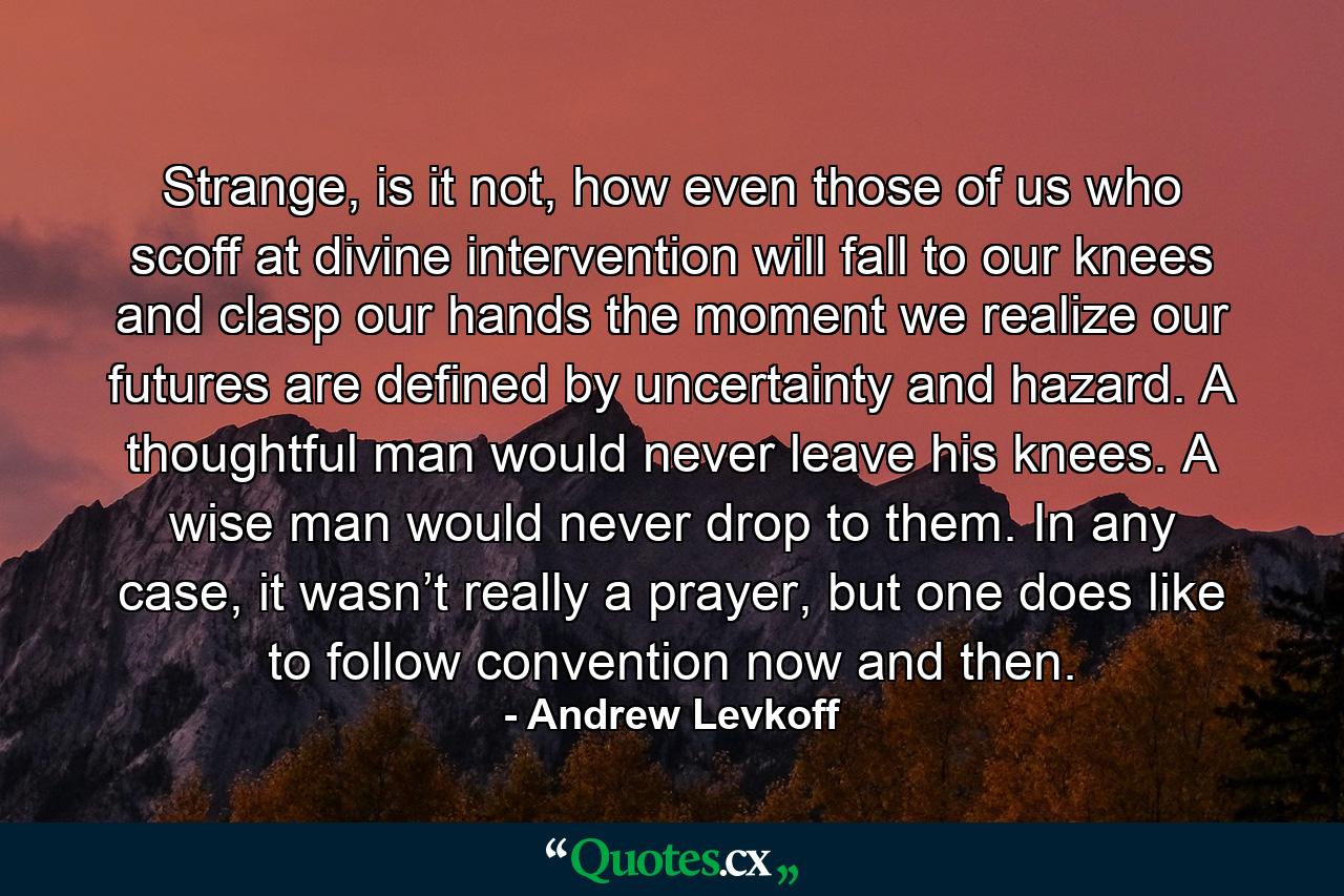 Strange, is it not, how even those of us who scoff at divine intervention will fall to our knees and clasp our hands the moment we realize our futures are defined by uncertainty and hazard. A thoughtful man would never leave his knees. A wise man would never drop to them. In any case, it wasn’t really a prayer, but one does like to follow convention now and then. - Quote by Andrew Levkoff