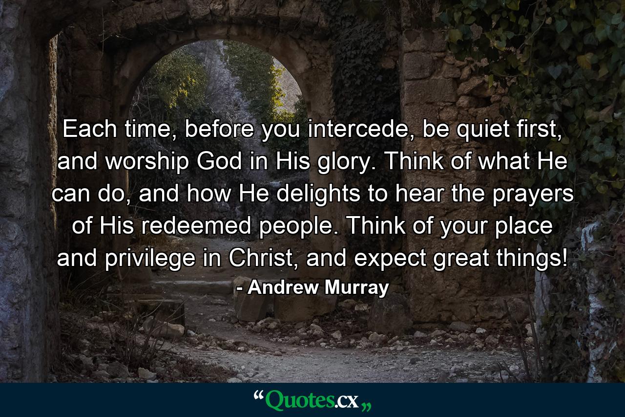 Each time, before you intercede, be quiet first, and worship God in His glory. Think of what He can do, and how He delights to hear the prayers of His redeemed people. Think of your place and privilege in Christ, and expect great things! - Quote by Andrew Murray