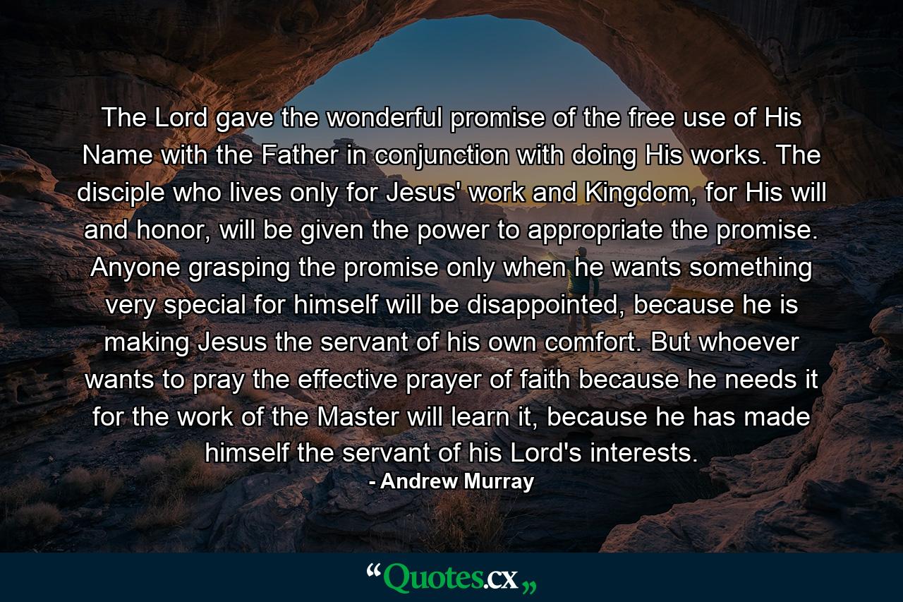 The Lord gave the wonderful promise of the free use of His Name with the Father in conjunction with doing His works. The disciple who lives only for Jesus' work and Kingdom, for His will and honor, will be given the power to appropriate the promise. Anyone grasping the promise only when he wants something very special for himself will be disappointed, because he is making Jesus the servant of his own comfort. But whoever wants to pray the effective prayer of faith because he needs it for the work of the Master will learn it, because he has made himself the servant of his Lord's interests. - Quote by Andrew Murray