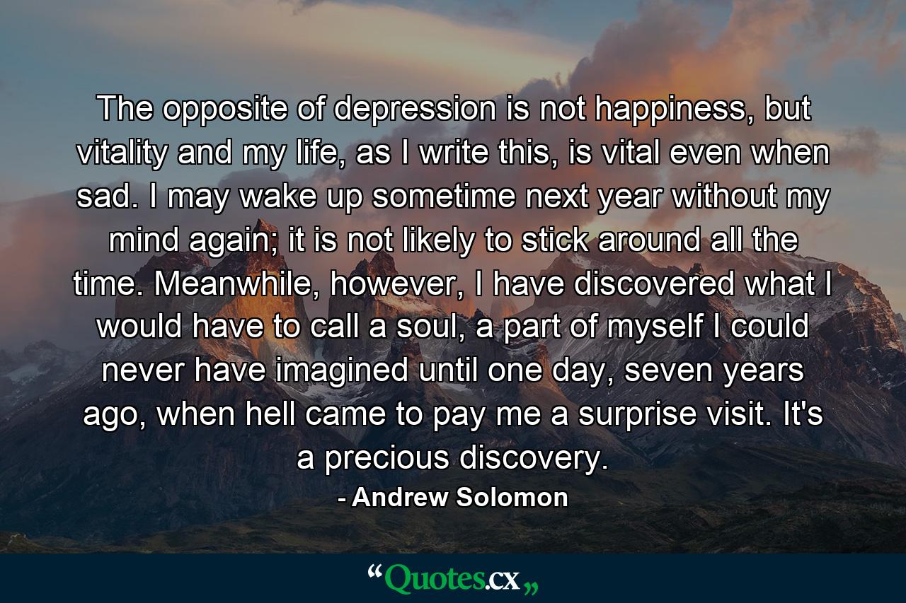 The opposite of depression is not happiness, but vitality and my life, as I write this, is vital even when sad. I may wake up sometime next year without my mind again; it is not likely to stick around all the time. Meanwhile, however, I have discovered what I would have to call a soul, a part of myself I could never have imagined until one day, seven years ago, when hell came to pay me a surprise visit. It's a precious discovery. - Quote by Andrew Solomon