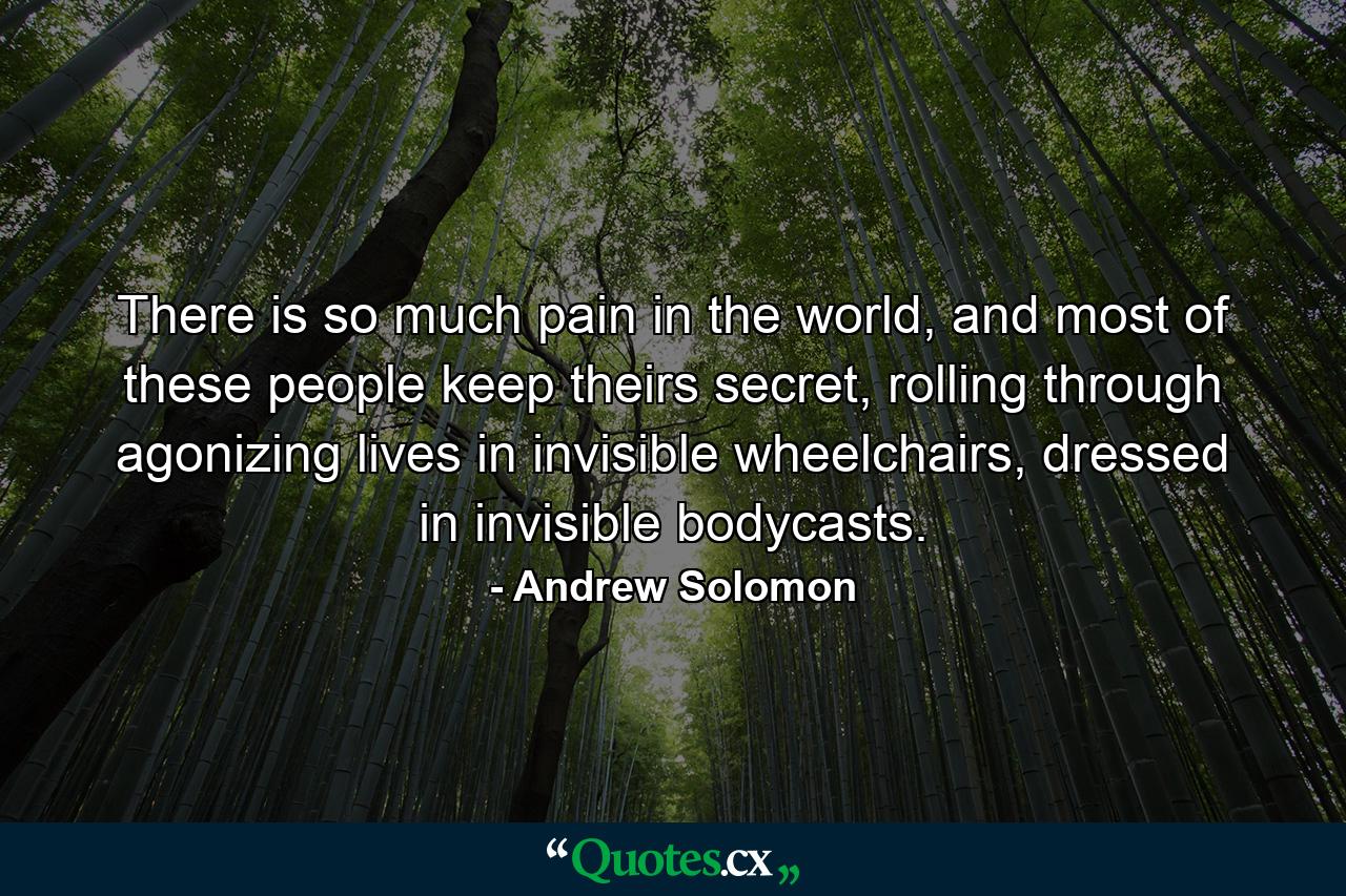 There is so much pain in the world, and most of these people keep theirs secret, rolling through agonizing lives in invisible wheelchairs, dressed in invisible bodycasts. - Quote by Andrew Solomon