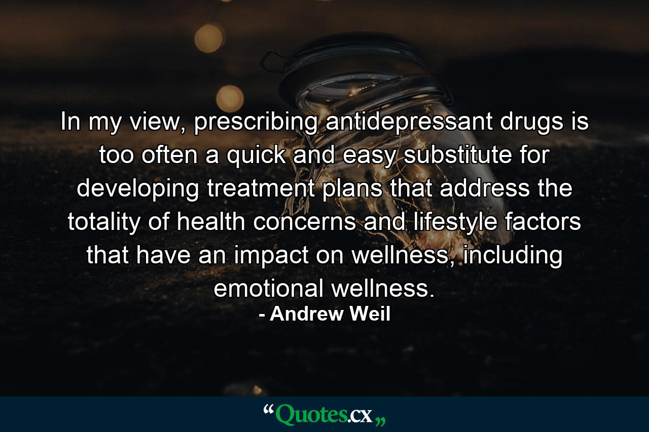 In my view, prescribing antidepressant drugs is too often a quick and easy substitute for developing treatment plans that address the totality of health concerns and lifestyle factors that have an impact on wellness, including emotional wellness. - Quote by Andrew Weil