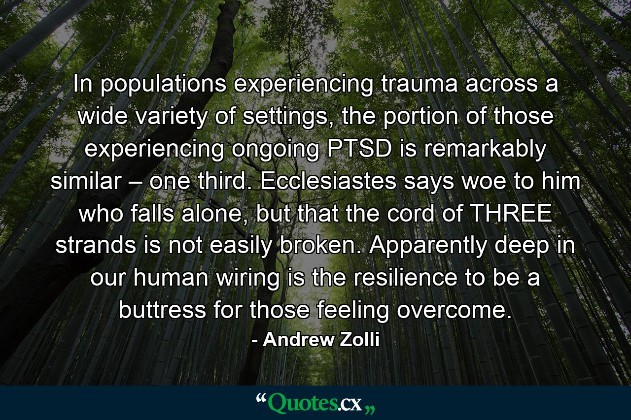 In populations experiencing trauma across a wide variety of settings, the portion of those experiencing ongoing PTSD is remarkably similar – one third. Ecclesiastes says woe to him who falls alone, but that the cord of THREE strands is not easily broken. Apparently deep in our human wiring is the resilience to be a buttress for those feeling overcome. - Quote by Andrew Zolli