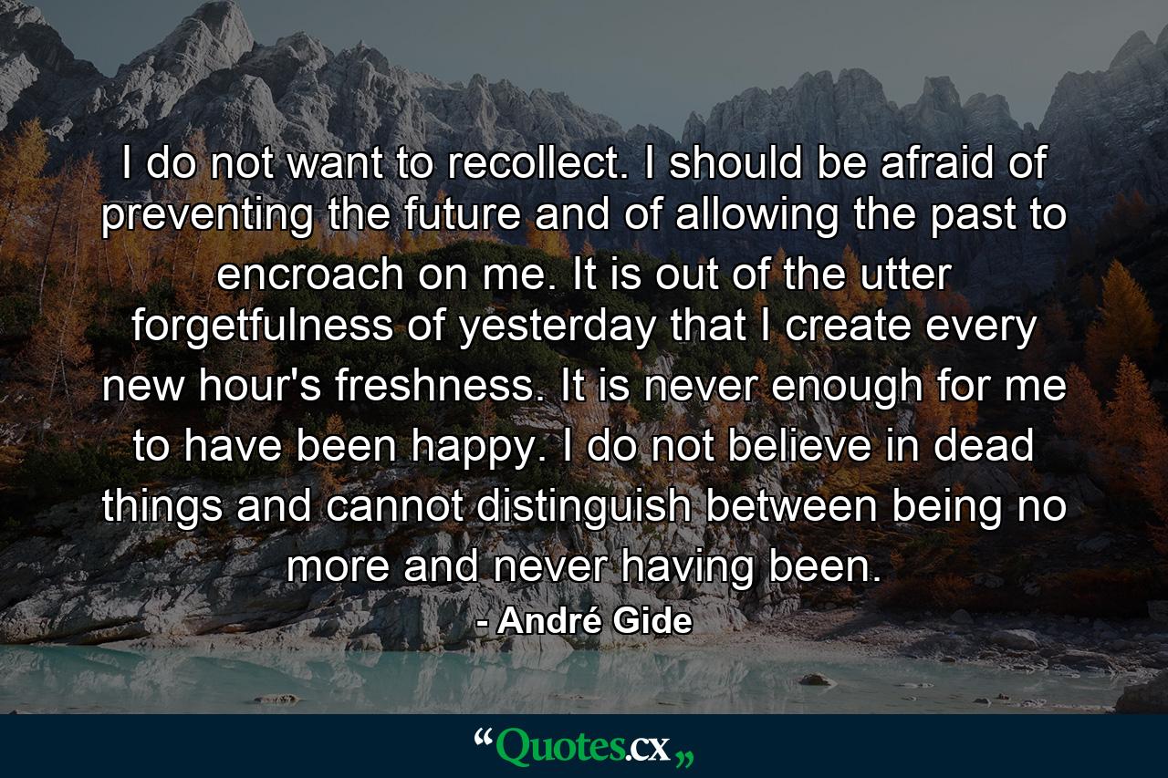 I do not want to recollect. I should be afraid of preventing the future and of allowing the past to encroach on me. It is out of the utter forgetfulness of yesterday that I create every new hour's freshness. It is never enough for me to have been happy. I do not believe in dead things and cannot distinguish between being no more and never having been. - Quote by André Gide