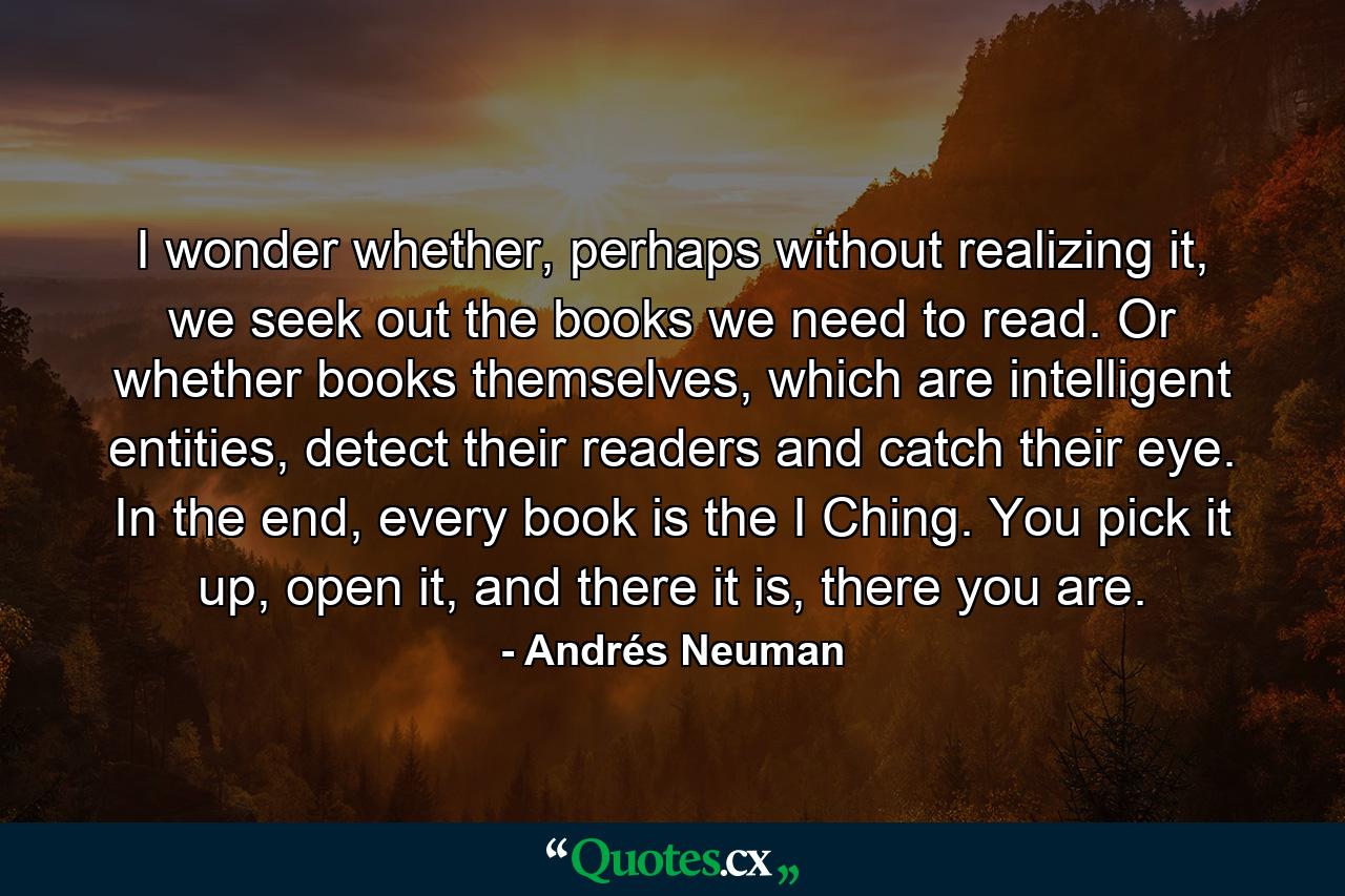 I wonder whether, perhaps without realizing it, we seek out the books we need to read. Or whether books themselves, which are intelligent entities, detect their readers and catch their eye. In the end, every book is the I Ching. You pick it up, open it, and there it is, there you are. - Quote by Andrés Neuman